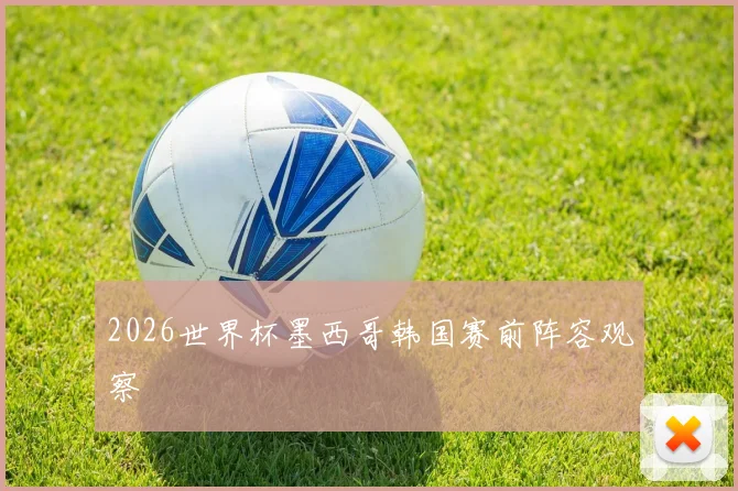 2026世界杯墨西哥韩国赛前阵容观察