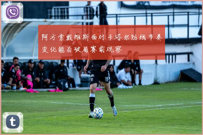 阿方索戴维斯面对卡塔尔防线节奏变化能否破局赛前观察