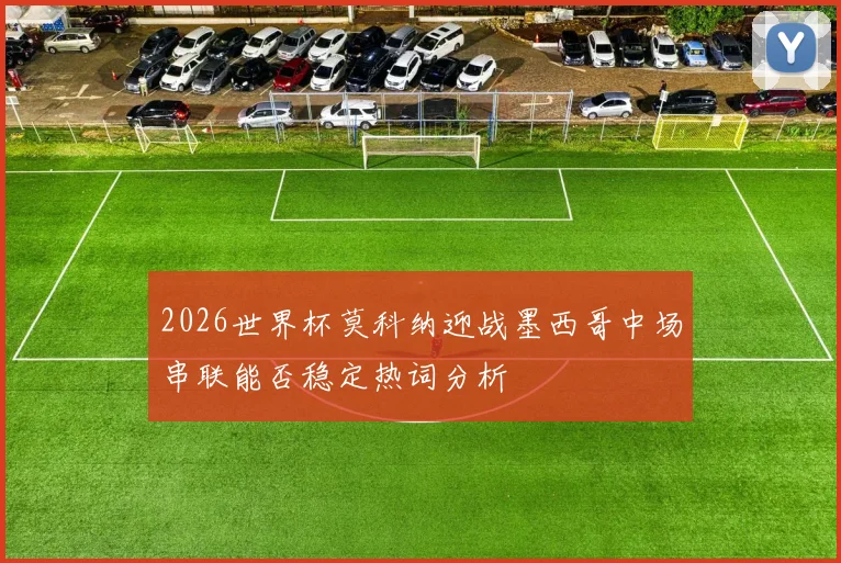 2026世界杯莫科纳迎战墨西哥中场串联能否稳定热词分析