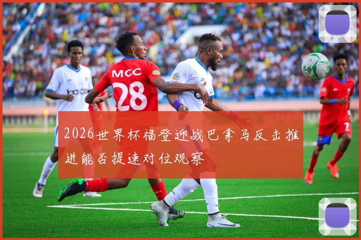 2026世界杯福登迎战巴拿马反击推进能否提速对位观察