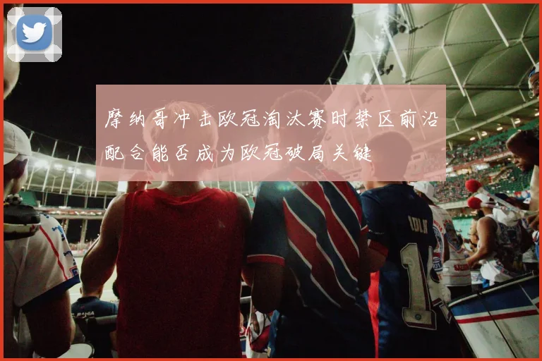 摩纳哥冲击欧冠淘汰赛时禁区前沿配合能否成为欧冠破局关键