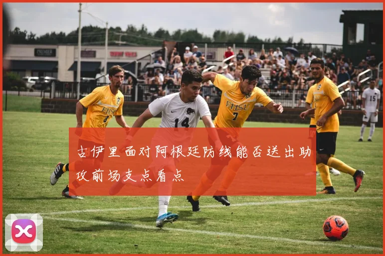 古伊里面对阿根廷防线能否送出助攻前场支点看点