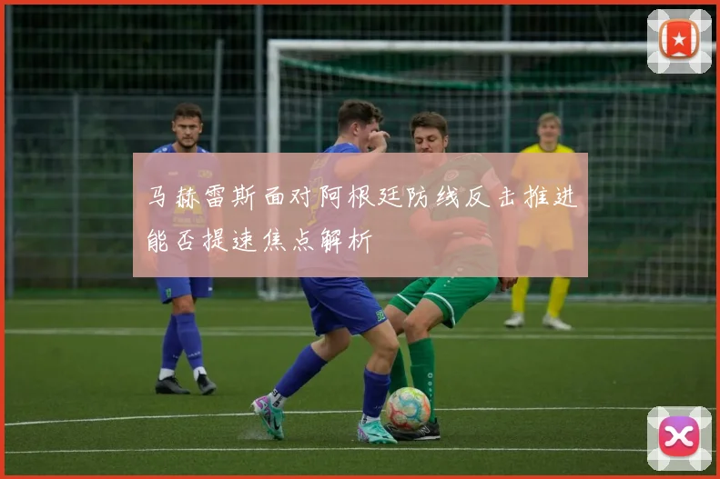 马赫雷斯面对阿根廷防线反击推进能否提速焦点解析