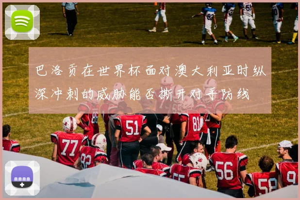 巴洛贡在世界杯面对澳大利亚时纵深冲刺的威胁能否撕开对手防线