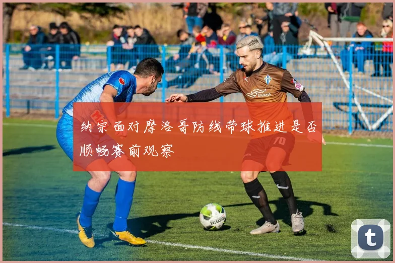 纳宗面对摩洛哥防线带球推进是否顺畅赛前观察