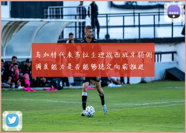 乌加特代表乌拉圭迎战西班牙弱侧调度能力是否能够稳定向前推进