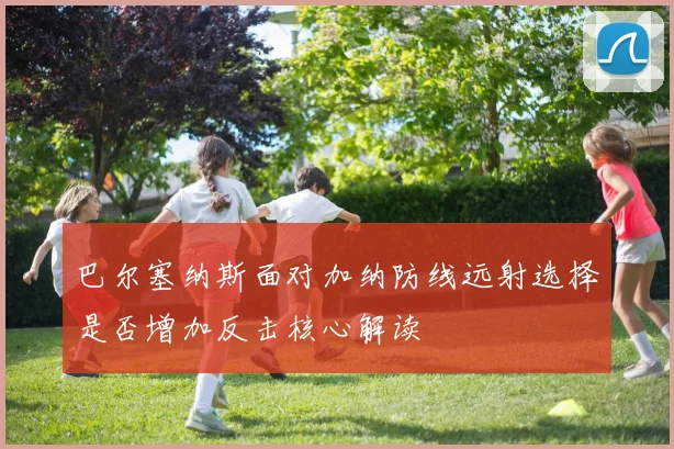 巴尔塞纳斯面对加纳防线远射选择是否增加反击核心解读