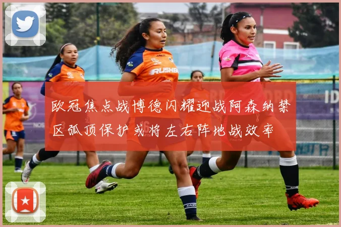 欧冠焦点战博德闪耀迎战阿森纳禁区弧顶保护或将左右阵地战效率