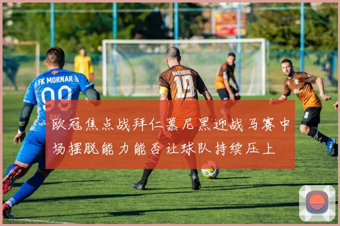 欧冠焦点战拜仁慕尼黑迎战马赛中场摆脱能力能否让球队持续压上