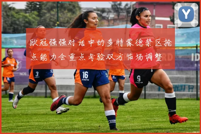 欧冠强强对话中的多特蒙德禁区抢点能力会重点考验双方临场调整