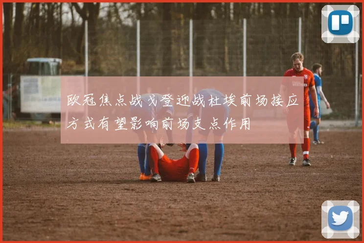 欧冠焦点战戈登迎战杜埃前场接应方式有望影响前场支点作用