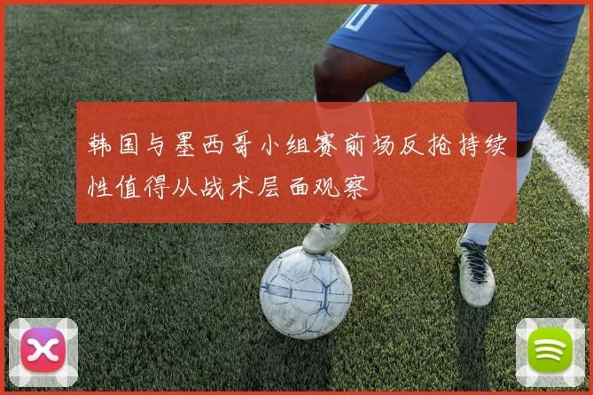 韩国与墨西哥小组赛前场反抢持续性值得从战术层面观察