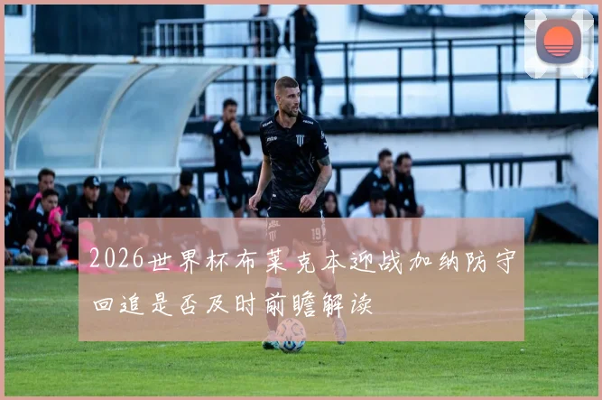 2026世界杯布莱克本迎战加纳防守回追是否及时前瞻解读